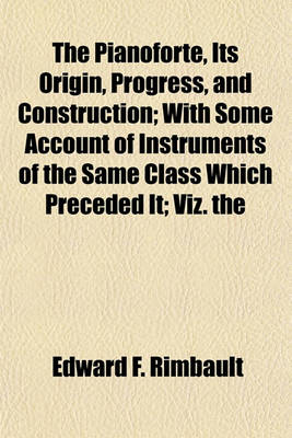 Book cover for The Pianoforte, Its Origin, Progress, and Construction; With Some Account of Instruments of the Same Class Which Preceded It; Viz. the