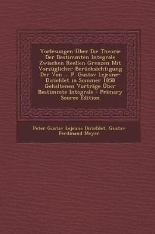 Cover of Vorlesungen Uber Die Theorie Der Bestimmten Integrale Zwischen Reellen Grenzen Mit Vorzuglicher Berucksichtigung Der Von ... P. Gustav Lejeune-Dirichlet in Sommer 1858 Gehaltenen Vortrage Uber Bestimmte Integrale - Primary Source Edition