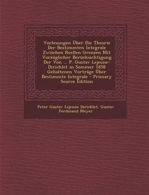 Book cover for Vorlesungen Uber Die Theorie Der Bestimmten Integrale Zwischen Reellen Grenzen Mit Vorzuglicher Berucksichtigung Der Von ... P. Gustav Lejeune-Dirichlet in Sommer 1858 Gehaltenen Vortrage Uber Bestimmte Integrale - Primary Source Edition