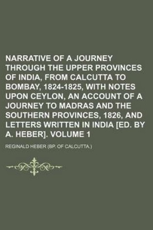 Cover of Narrative of a Journey Through the Upper Provinces of India, from Calcutta to Bombay, 1824-1825, with Notes Upon Ceylon, an Account of a Journey to Madras and the Southern Provinces, 1826, and Letters Written in India [Ed. by A. Heber]. Volume 1