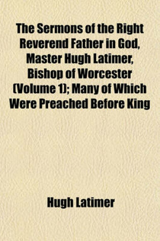 Cover of The Sermons of the Right Reverend Father in God, Master Hugh Latimer, Bishop of Worcester (Volume 1); Many of Which Were Preached Before King