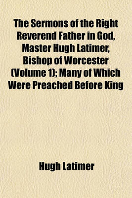 Book cover for The Sermons of the Right Reverend Father in God, Master Hugh Latimer, Bishop of Worcester (Volume 1); Many of Which Were Preached Before King