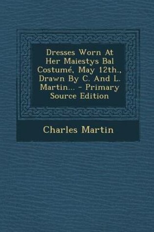 Cover of Dresses Worn at Her Maiestys Bal Costume, May 12th., Drawn by C. and L. Martin... - Primary Source Edition