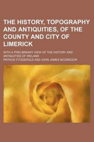 Cover of The History, Topography and Antiquities, of the County and City of Limerick; With a Preliminary View of the History and Antiquities of Ireland