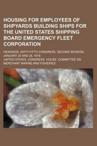 Cover of Housing for Employees of Shipyards Building Ships for the United States Shipping Board Emergency Fleet Corporation; Hearings, Sixty-Fifth Congress, Se