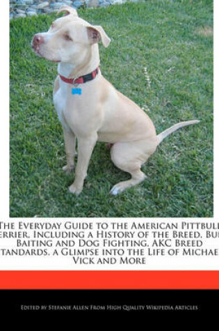 Cover of The Everyday Guide to the American Pittbull Terrier, Including a History of the Breed, Bull Baiting and Dog Fighting, Akc Breed Standards, a Glimpse Into the Life of Michael Vick and More