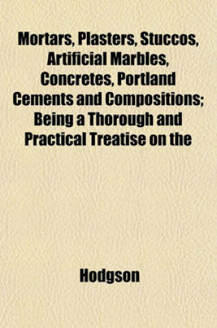 Cover of Mortars, Plasters, Stuccos, Artificial Marbles, Concretes, Portland Cements and Compositions; Being a Thorough and Practical Treatise on the