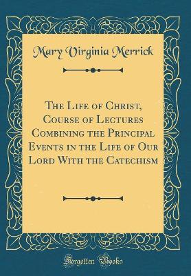 Book cover for The Life of Christ, Course of Lectures Combining the Principal Events in the Life of Our Lord with the Catechism (Classic Reprint)