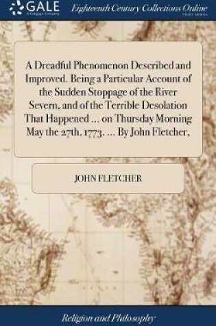 Cover of A Dreadful Phenomenon Described and Improved. Being a Particular Account of the Sudden Stoppage of the River Severn, and of the Terrible Desolation That Happened ... on Thursday Morning May the 27th, 1773. ... by John Fletcher,