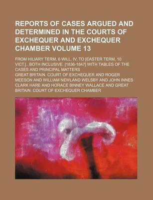 Book cover for Reports of Cases Argued and Determined in the Courts of Exchequer and Exchequer Chamber Volume 13; From Hiliary Term, 6 Will. IV, to [Easter Term, 10 Vict.]Both Inclusive. [1836-1847] with Tables of the Cases and Principal Matters