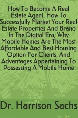 Cover of How To Become A Real Estate Agent, How To Successfully Market Your Real Estate Properties And Brand In The Digital Era, Why Mobile Homes Are The Most Affordable And Best Housing Option For Clients, And Advantages Appertaining To Possessing A Mobile Home