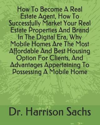 Book cover for How To Become A Real Estate Agent, How To Successfully Market Your Real Estate Properties And Brand In The Digital Era, Why Mobile Homes Are The Most Affordable And Best Housing Option For Clients, And Advantages Appertaining To Possessing A Mobile Home