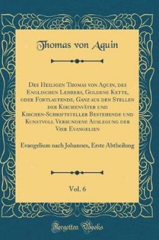 Cover of Des Heiligen Thomas Von Aquin, Des Englischen Lehrers, Goldene Kette, Oder Fortlaufende, Ganz Aus Den Stellen Der Kirchenvater Und Kirchen-Schriftsteller Bestehende Und Kunstvoll Verbundene Auslegung Der Vier Evangelien, Vol. 6