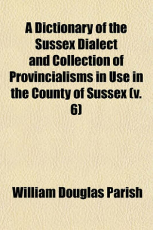 Cover of A Dictionary of the Sussex Dialect and Collection of Provincialisms in Use in the County of Sussex (Volume 6)