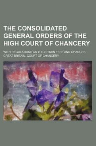 Cover of The Consolidated General Orders of the High Court of Chancery; With Regulations as to Certain Fees and Charges