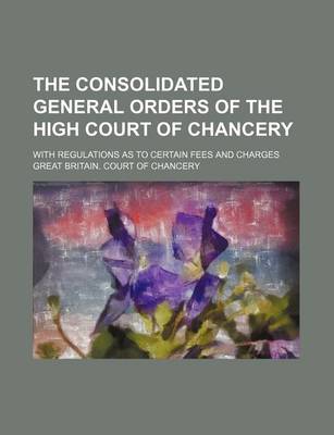 Book cover for The Consolidated General Orders of the High Court of Chancery; With Regulations as to Certain Fees and Charges