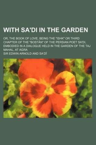 Cover of With Sa'di in the Garden; Or, the Book of Love, Being the "Ishk" or Third Chapter of the "Bostan" of the Persian Poet Sa'di, Embodied in a Dialogue Held in the Garden of the Taj Mahal, at Agra