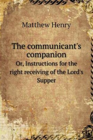 Cover of The communicant's companion Or, Instructions for the right receiving of the Lord's Supper