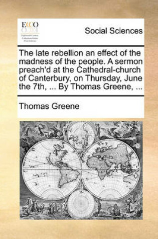 Cover of The Late Rebellion an Effect of the Madness of the People. a Sermon Preach'd at the Cathedral-Church of Canterbury, on Thursday, June the 7th, ... by Thomas Greene, ...