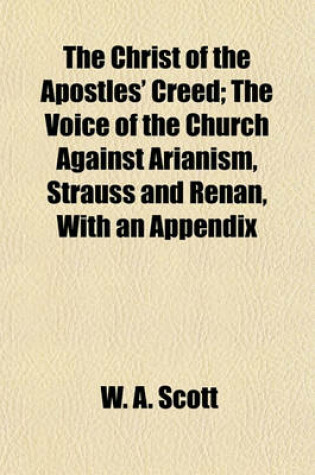 Cover of The Christ of the Apostles' Creed; The Voice of the Church Against Arianism, Strauss and Renan, with an Appendix