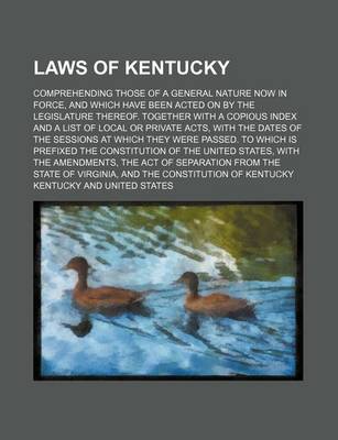 Book cover for Laws of Kentucky; Comprehending Those of a General Nature Now in Force, and Which Have Been Acted on by the Legislature Thereof. Together with a Copious Index and a List of Local or Private Acts, with the Dates of the Sessions at Which