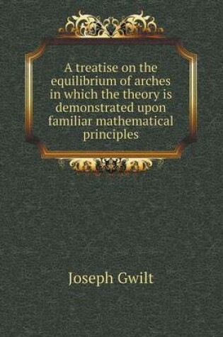 Cover of A treatise on the equilibrium of arches in which the theory is demonstrated upon familiar mathematical principles