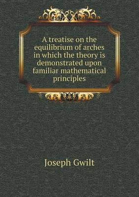 Book cover for A treatise on the equilibrium of arches in which the theory is demonstrated upon familiar mathematical principles