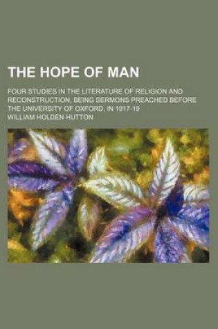 Cover of The Hope of Man; Four Studies in the Literature of Religion and Reconstruction, Being Sermons Preached Before the University of Oxford, in 1917-19