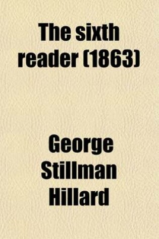 Cover of The Sixth Reader; Consisting of Extracts in Prose and Verse, with Biographical and Critical Notices of the Authors for the Use of Advanced Classes in Public and Private Schools