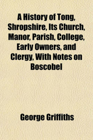 Cover of A History of Tong, Shropshire, Its Church, Manor, Parish, College, Early Owners, and Clergy, with Notes on Boscobel