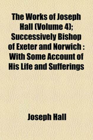 Cover of The Works of Joseph Hall (Volume 4); Successively Bishop of Exeter and Norwich with Some Account of His Life and Sufferings