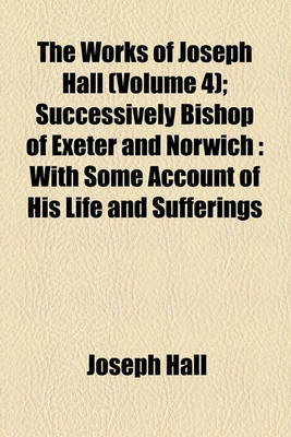 Book cover for The Works of Joseph Hall (Volume 4); Successively Bishop of Exeter and Norwich with Some Account of His Life and Sufferings