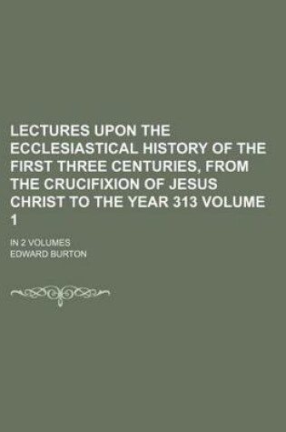 Cover of Lectures Upon the Ecclesiastical History of the First Three Centuries, from the Crucifixion of Jesus Christ to the Year 313; In 2 Volumes Volume 1