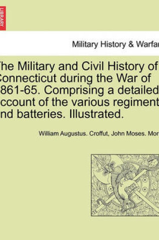 Cover of The Military and Civil History of Connecticut During the War of 1861-65. Comprising a Detailed Account of the Various Regiments and Batteries. Illustrated.