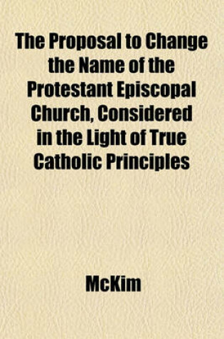 Cover of The Proposal to Change the Name of the Protestant Episcopal Church, Considered in the Light of True Catholic Principles