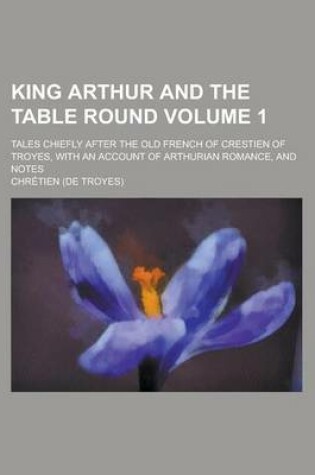 Cover of King Arthur and the Table Round; Tales Chiefly After the Old French of Crestien of Troyes, with an Account of Arthurian Romance, and Notes Volume 1