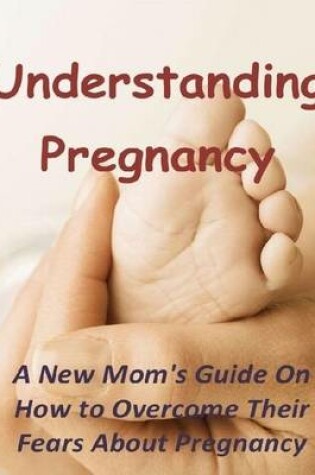 Cover of Understanding Pregnancy: A New Mom's Guide On How to Overcome Their Fears About Pregnancy