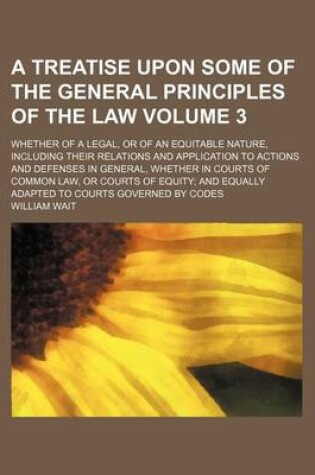 Cover of A Treatise Upon Some of the General Principles of the Law Volume 3; Whether of a Legal, or of an Equitable Nature, Including Their Relations and Application to Actions and Defenses in General, Whether in Courts of Common Law, or Courts of Equity and Equal