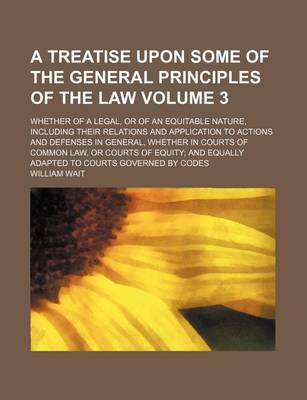 Book cover for A Treatise Upon Some of the General Principles of the Law Volume 3; Whether of a Legal, or of an Equitable Nature, Including Their Relations and Application to Actions and Defenses in General, Whether in Courts of Common Law, or Courts of Equity and Equal