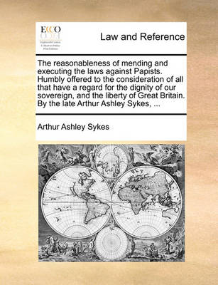 Book cover for The Reasonableness of Mending and Executing the Laws Against Papists. Humbly Offered to the Consideration of All That Have a Regard for the Dignity of Our Sovereign, and the Liberty of Great Britain. by the Late Arthur Ashley Sykes, ...