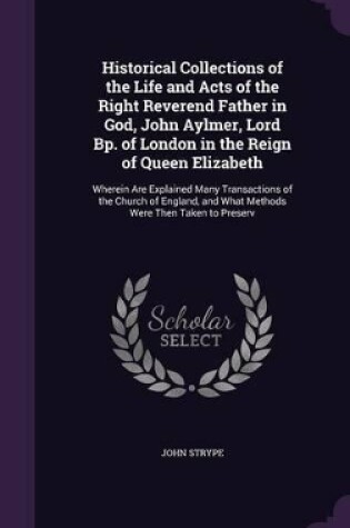 Cover of Historical Collections of the Life and Acts of the Right Reverend Father in God, John Aylmer, Lord Bp. of London in the Reign of Queen Elizabeth