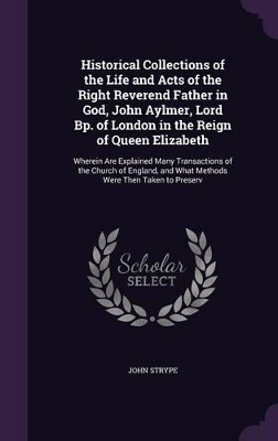 Book cover for Historical Collections of the Life and Acts of the Right Reverend Father in God, John Aylmer, Lord Bp. of London in the Reign of Queen Elizabeth