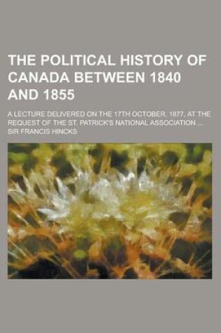 Cover of The Political History of Canada Between 1840 and 1855; A Lecture Delivered on the 17th October, 1877, at the Request of the St. Patrick's