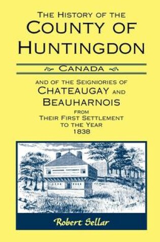 Cover of The History Of The County Of Huntingdon [Canada] and of the Seigniories of Chateaugay and Beauharnois from Their First Settlement to the Year 1838