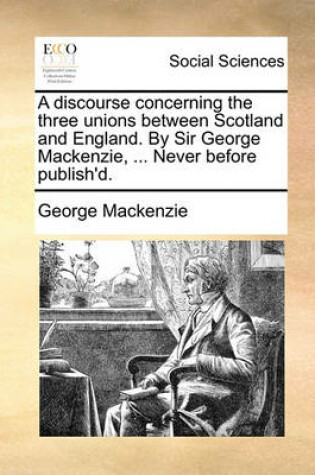 Cover of A Discourse Concerning the Three Unions Between Scotland and England. by Sir George MacKenzie, ... Never Before Publish'd.