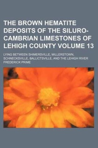 Cover of The Brown Hematite Deposits of the Siluro-Cambrian Limestones of Lehigh County; Lying Between Shimersville, Millerstown, Schnecksville, Ballictsville, and the Lehigh River Volume 13