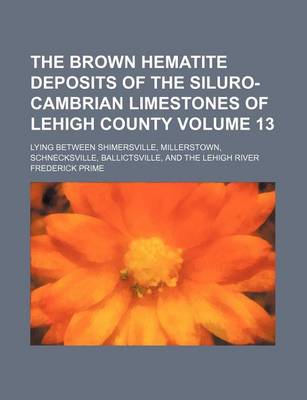 Book cover for The Brown Hematite Deposits of the Siluro-Cambrian Limestones of Lehigh County; Lying Between Shimersville, Millerstown, Schnecksville, Ballictsville, and the Lehigh River Volume 13