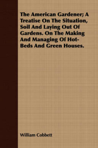 Cover of The American Gardener; A Treatise on the Situation, Soil and Laying Out of Gardens. on the Making and Managing of Hot-Beds and Green Houses.