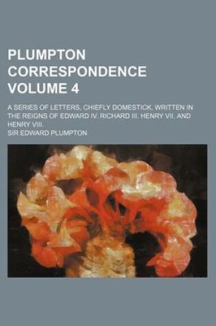 Cover of Plumpton Correspondence Volume 4; A Series of Letters, Chiefly Domestick, Written in the Reigns of Edward IV. Richard III. Henry VII. and Henry VIII.