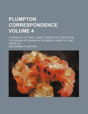 Book cover for Plumpton Correspondence Volume 4; A Series of Letters, Chiefly Domestick, Written in the Reigns of Edward IV. Richard III. Henry VII. and Henry VIII.